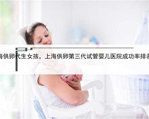 上海供卵代生女孩，上海供卵第三代试管婴儿医院成功率排名？