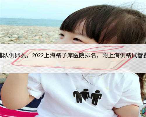 上海排队供卵么，2022上海精子库医院排名，附上海供精试管费用表