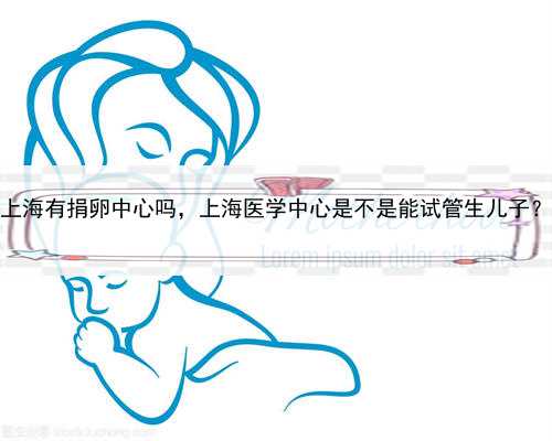 上海有捐卵中心吗，上海医学中心是不是能试管生儿子？