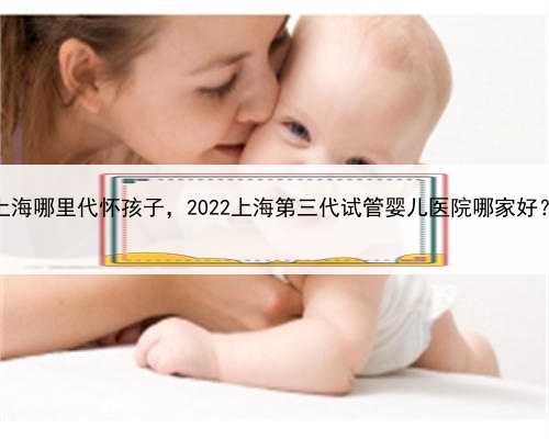 上海哪里代怀孩子，2022上海第三代试管婴儿医院哪家好？