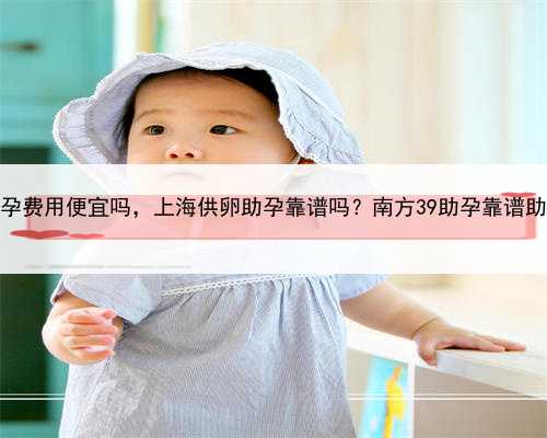 上海助孕费用便宜吗，上海供卵助孕靠谱吗？南方39助孕靠谱助孕公司