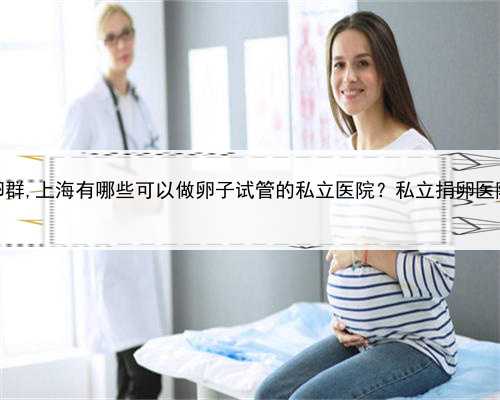 上海捐卵群,上海有哪些可以做卵子试管的私立医院？私立捐卵医院名单？