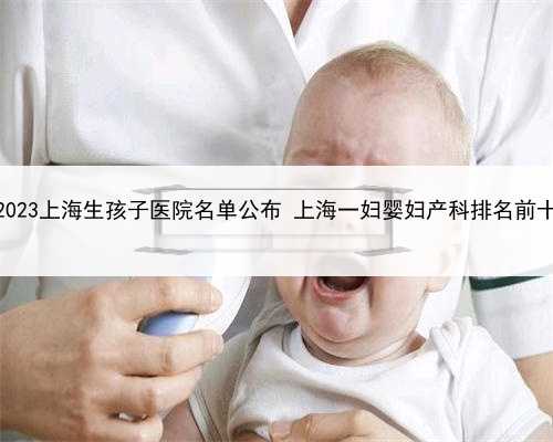 2023上海生孩子医院名单公布 上海一妇婴妇产科排名前十