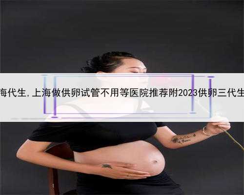 哪里可以做上海代生,上海做供卵试管不用等医院推荐附2023供卵三代生男孩花费