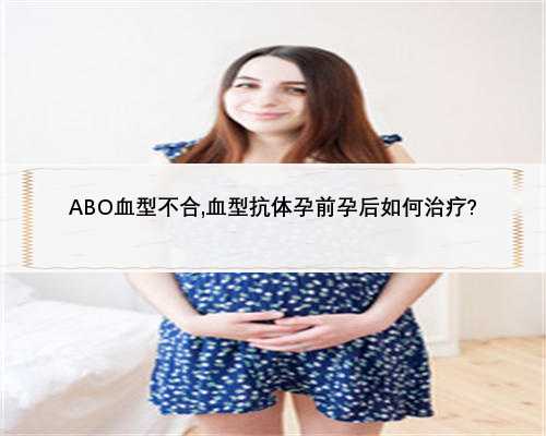 ABO血型不合,血型抗体孕前孕后如何治疗?