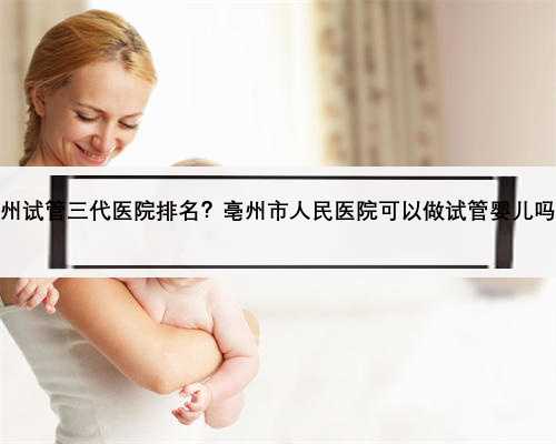 亳州试管三代医院排名？亳州市人民医院可以做试管婴儿吗？