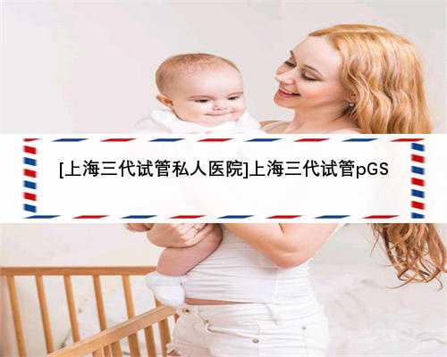 [上海三代试管私人医院]上海三代试管pGS