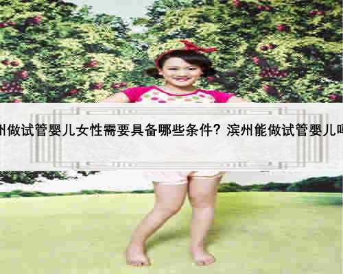 滨州做试管婴儿女性需要具备哪些条件？滨州能做试管婴儿吗？