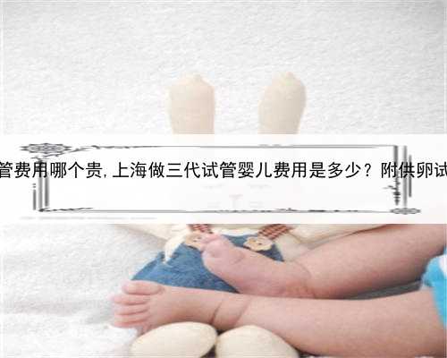 供卵和三代试管费用哪个贵,上海做三代试管婴儿费用是多少？附供卵试管费用