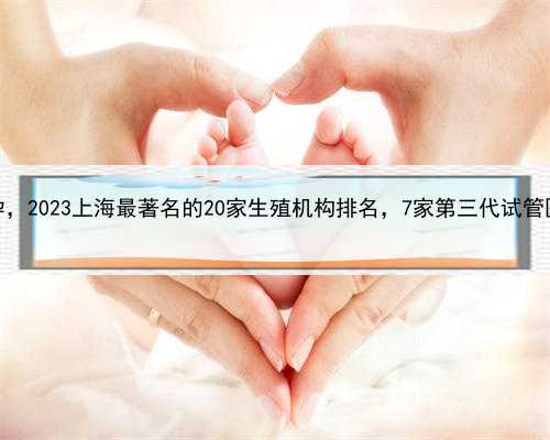 上海最著名代孕，2023上海最著名的20家生殖机构排名，7家第三代试管医院排名
