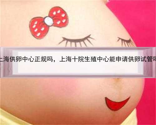 上海供卵中心正规吗，上海十院生殖中心能申请供卵试管吗